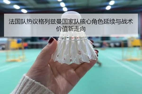 法国队热议格列兹曼国家队核心角色延续与战术价值新走向