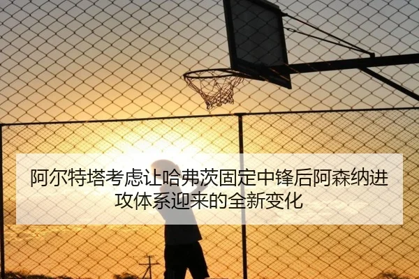 阿尔特塔考虑让哈弗茨固定中锋后阿森纳进攻体系迎来的全新变化