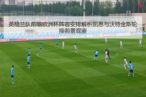 英格兰队前瞻欧洲杯阵容安排解析凯恩与沃特金斯轮换前景观察