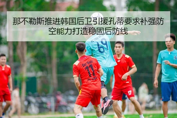 那不勒斯推进韩国后卫引援孔蒂要求补强防空能力打造稳固后防线